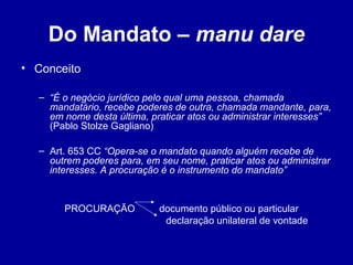 Do Mandato – manu dare 
• Conceito 
– “É o negócio jurídico pelo qual uma pessoa, chamada 
mandatário, recebe poderes de outra, chamada mandante, para, 
em nome desta última, praticar atos ou administrar interesses” 
(Pablo Stolze Gagliano) 
– Art. 653 CC “Opera-se o mandato quando alguém recebe de 
outrem poderes para, em seu nome, praticar atos ou administrar 
interesses. A procuração é o instrumento do mandato” 
PROCURAÇÃO documento público ou particular 
declaração unilateral de vontade 
 