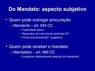 Do Mandato: aspecto subjetivo 
• Quem pode outorgar procuração 
– Mandante – art. 654 CC 
– Capacidade plena 
– Requisitos do instrumento particular §1º. 
– Firma reconhecida §2º. (supletivo) 
• Quem pode receber o mandato 
– Mandatário – art. 666 CC 
– Incapazes relativamente (prejuízo do mandante) 
 