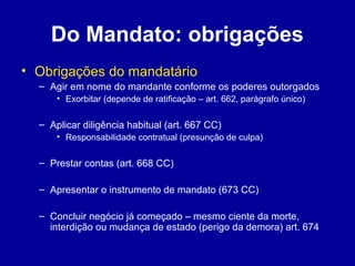 Do Mandato: obrigações 
• Obrigações do mandatário 
– Agir em nome do mandante conforme os poderes outorgados 
• Exorbitar (depende de ratificação – art. 662, parágrafo único) 
– Aplicar diligência habitual (art. 667 CC) 
• Responsabilidade contratual (presunção de culpa) 
– Prestar contas (art. 668 CC) 
– Apresentar o instrumento de mandato (673 CC) 
– Concluir negócio já começado – mesmo ciente da morte, 
interdição ou mudança de estado (perigo da demora) art. 674 
 