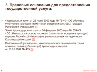3. Правовые основания для предоставления 
государственной услуги: 
• Федеральный закон oт 25 июня 2002 года № 73-ФЗ «Об объектах 
культурною наследия (памятниках истории и культуры) народов 
Российской Федерации» [1] 
• Закон Краснодарского края от 06 февраля 2003 года № 558-КЗ 
«Об объектах культурною наследия (памятниках истории и культуры) 
народов Российской Федерации, расположенных на территории 
Краснодарскою края» [2] 
• Положение об управлении, утвержденное постановлением главы 
администрации (губернатора) Краснодарского края 
от 16.05.2007 № 455 [3] 
4 http://do.e-mfc.ru 
 