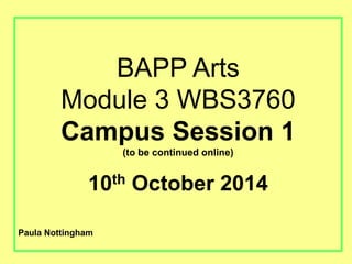 BAPP Arts 
Module 3 WBS3760 
Campus Session 1 
(to be continued online) 
10th October 2014 
Paula Nottingham 
 