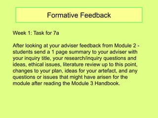 Formative Feedback 
Week 1: Task for 7a 
After looking at your adviser feedback from Module 2 - 
students send a 1 page summary to your adviser with 
your inquiry title, your research/inquiry questions and 
ideas, ethical issues, literature review up to this point, 
changes to your plan, ideas for your artefact, and any 
questions or issues that might have arisen for the 
module after reading the Module 3 Handbook. 
 