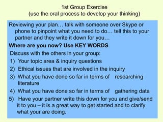 1st Group Exercise 
(use the oral process to develop your thinking) 
Reviewing your plan… talk with someone over Skype or 
phone to pinpoint what you need to do… tell this to your 
partner and they write it down for you… 
Where are you now? Use KEY WORDS 
Discuss with the others in your group: 
1) Your topic area & inquiry questions 
2) Ethical issues that are involved in the inquiry 
3) What you have done so far in terms of researching 
literature 
4) What you have done so far in terms of gathering data 
5) Have your partner write this down for you and give/send 
it to you – it is a great way to get started and to clarify 
what your are doing. 
 