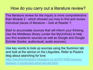 How do you carry out a literature review? 
The literature review for the inquiry is more comprehensive 
than Module 2 - which showed you how to find and review 
individual pieces of literature – look at Reader 7. 
Start to accumulate sources that will inform your thinking. 
Use the Middlesex library (under the MyUniHub) to help 
you find academic sources as well as Google and Google 
Scholar (books, audiovisual, audio sources). 
Use key words to look up sources using the Summon tab 
and look at the advice on the Libguides. Refer to Paula’s 
blog about searching for love 
http://paulanottingham.blogspot.co.uk/2014/02/campus-session- 
1-continued-what-we-did.html 
 