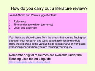 How do you carry out a literature review? 
Jo and Ahmet and Paula suggest criteria: 
1. Relevance 
2. Time and place written (currency) 
3. Level and expertise 
Your literature should come from the areas that you are finding out 
about for your research and work-based activities and should 
show the expertise in the various fields (disciplinary) or workplace 
(transdisciplinary) where you are focusing your inquiry. 
Remember digital resources are available under the 
Reading Lists tab on Libguide 
http://readinglists.mdx.ac.uk/index.html 
 