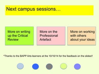 Next campus sessions… 
More on writing 
up the Critical 
Review 
More on the 
Professional 
Artefact 
More on working 
with others 
about your ideas 
*Thanks to the BAPP Arts learners at the 10/10/14 for the feedback on the slides!! 
