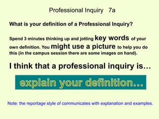 Professional Inquiry 7a 
What is your definition of a Professional Inquiry? 
Spend 3 minutes thinking up and jotting key words of your 
own definition. You might use a picture to help you do 
this (in the campus session there are some images on hand). 
I think that a professional inquiry is… 
Note: the reportage style of communicates with explanation and examples. 
 