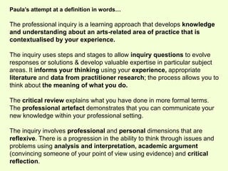 Paula’s attempt at a definition in words… 
The professional inquiry is a learning approach that develops knowledge 
and understanding about an arts-related area of practice that is 
contextualised by your experience. 
The inquiry uses steps and stages to allow inquiry questions to evolve 
responses or solutions & develop valuable expertise in particular subject 
areas. It informs your thinking using your experience, appropriate 
literature and data from practitioner research; the process allows you to 
think about the meaning of what you do. 
The critical review explains what you have done in more formal terms. 
The professional artefact demonstrates that you can communicate your 
new knowledge within your professional setting. 
The inquiry involves professional and personal dimensions that are 
reflexive. There is a progression in the ability to think through issues and 
problems using analysis and interpretation, academic argument 
(convincing someone of your point of view using evidence) and critical 
reflection. 
 