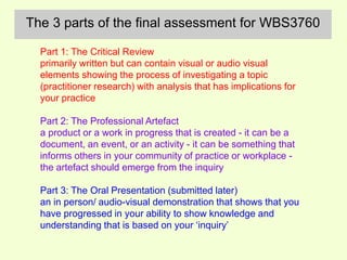 The 3 parts of the final assessment for WBS3760 
Part 1: The Critical Review 
primarily written but can contain visual or audio visual 
elements showing the process of investigating a topic 
(practitioner research) with analysis that has implications for 
your practice 
Part 2: The Professional Artefact 
a product or a work in progress that is created - it can be a 
document, an event, or an activity - it can be something that 
informs others in your community of practice or workplace - 
the artefact should emerge from the inquiry 
Part 3: The Oral Presentation (submitted later) 
an in person/ audio-visual demonstration that shows that you 
have progressed in your ability to show knowledge and 
understanding that is based on your ‘inquiry’ 
 