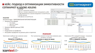 iConText Group © 2014
Изменение CPO и средней позиции – получение
конверсий с других KWs
КЕЙС: ПОДХОД К ОПТИМИЗАЦИИ ЭФФЕКТИВНОСТИ
СОТМАРКЕТ И ADOBE ADLENSChallenge
> 120 тыс. различных товаров
> 500 тыс. человек среднесуточная посещаемость сайта
> 5 000 оформленных заказов ежедневно по всей России
> 10 000 звонков
> 60 офисов по всей России
РЕШЕНИЕ
Основная идея – МАКСИМАЛЬНАЯ АВТОМАТИЗАЦИЯ
• Загрузка РК из фидов
• Топ товары
• High-tech товары
• Аксессуары
• Загрузка офлайн данных/ CRM
• Маржа
• Разделение на портфолио
• Настройка портфолио на разные цели и стратегии
РЕЗУЛЬТАТ
week1
week2
week3
week4
week5
week6
week7
week8
week9
week10
week11
week12
week13
week14
Затраты и прибыль
Cost Margin Optimization Launch
week1
week2
week3
week4
week5
week6
week7
week8
week9
week10
week11
week12
week13
week14
Заказы и цена за заказ
Orders CPO Optimization Launch
Увеличение прибыли при снижении затрат
в 2 раза
Рост количества заказов в 1,5 раз при снижении цены
за заказ в ~2,5 раза
0.00
5.00
week1
week2
week3
week4
week5
week6
week7
week8
week9
week10
week11
week12
week13
week14
CPO и средняя позиция
Avg Position CPO Optimization Launch
 