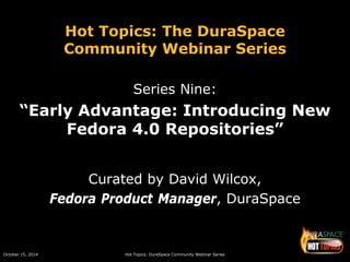 October 15, 2014 Hot Topics: DuraSpace Community Webinar Series 
Hot Topics: The DuraSpace Community Webinar Series 
Series Nine: 
“Early Advantage: Introducing New Fedora 4.0 Repositories” 
Curated by David Wilcox, 
Fedora Product Manager, DuraSpace  