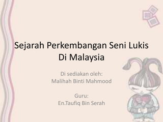 Sejarah Perkembangan Seni Lukis 
Di Malaysia 
Di sediakan oleh: 
Malihah Binti Mahmood 
Guru: 
En.Taufiq Bin Serah 
 