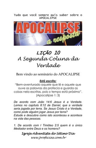 Igreja Adventista do Sétimo Dia 
www.profecias.com.br 
Tudo que você sempre quis saber sobre o APOCALIPSE 
LIÇÃO 10 
A Segunda Coluna da Verdade 
Bem vindo ao seminário do APOCALIPSE Está escrito: “Bem-aventurado aquele que lê e aquele que ouve as palavras da profecia e guarda as coisas nela escritas, pois o tempo está próximo”. (Apocalipse 1: 3) De acordo com João 14:6 Jesus é a Verdade. Lemos no capítulo 8:12 de Daniel, que a verdade seria jogada por terra. Se Jesus Cristo é a Verdade, como pode alguém jogar Jesus por terra? Estude e descubra como isto aconteceu e acontece na vida das pessoas. 1. De acordo com I Timóteo 2:5 quem é o único Mediador entre Deus e os homens?  