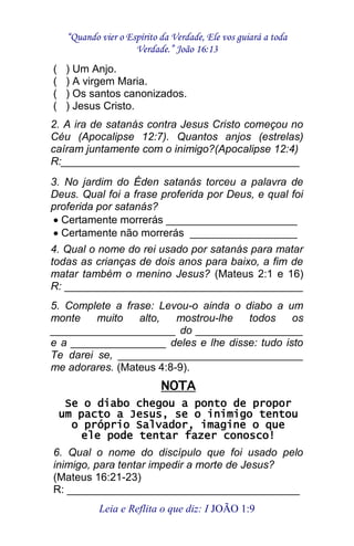 “Quando vier o Espírito da Verdade, Ele vos guiará a toda 
Verdade.” João 16:13 
Leia e Reflita o que diz: I JOÃO 1:9 
( ) Um Anjo. ( ) A virgem Maria. ( ) Os santos canonizados. ( ) Jesus Cristo. 2. A ira de satanás contra Jesus Cristo começou no Céu (Apocalipse 12:7). Quantos anjos (estrelas) caíram juntamente com o inimigo?(Apocalipse 12:4) R:________________________________________ 3. No jardim do Éden satanás torceu a palavra de Deus. Qual foi a frase proferida por Deus, e qual foi proferida por satanás? Certamente morrerás ______________________ Certamente não morrerás __________________ 4. Qual o nome do rei usado por satanás para matar todas as crianças de dois anos para baixo, a fim de matar também o menino Jesus? (Mateus 2:1 e 16) R: ________________________________________ 5. Complete a frase: Levou-o ainda o diabo a um monte muito alto, mostrou-lhe todos os _____________________ do __________________ e a ________________ deles e lhe disse: tudo isto Te darei se, _______________________________ me adorares. (Mateus 4:8-9). NOTA Se o diabo chegou a ponto de propor um pacto a Jesus, se o inimigo tentou o próprio Salvador, imagine o que ele pode tentar fazer conosco! 6. Qual o nome do discípulo que foi usado pelo inimigo, para tentar impedir a morte de Jesus? (Mateus 16:21-23) R: _______________________________________  