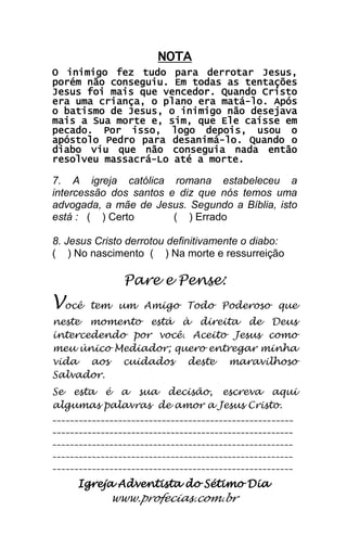 Igreja Adventista do Sétimo Dia 
www.profecias.com.br 
NOTA O inimigo fez tudo para derrotar Jesus, porém não conseguiu. Em todas as tentações Jesus foi mais que vencedor. Quando Cristo era uma criança, o plano era matá-lo. Após o batismo de Jesus, o inimigo não desejava mais a Sua morte e, sim, que Ele caísse em pecado. Por isso, logo depois, usou o apóstolo Pedro para desanimá-lo. Quando o diabo viu que não conseguia nada então resolveu massacrá-Lo até a morte. 7. A igreja católica romana estabeleceu a intercessão dos santos e diz que nós temos uma advogada, a mãe de Jesus. Segundo a Bíblia, isto está : ( ) Certo ( ) Errado 8. Jesus Cristo derrotou definitivamente o diabo: ( ) No nascimento ( ) Na morte e ressurreição Pare e Pense: Você tem um Amigo Todo Poderoso que neste momento está à direita de Deus intercedendo por você. Aceito Jesus como meu único Mediador; quero entregar minha vida aos cuidados deste maravilhoso Salvador. Se esta é a sua decisão, escreva aqui algumas palavras de amor a Jesus Cristo. _______________________________________________________ _______________________________________________________ _______________________________________________________ _______________________________________________________ _______________________________________________________ 