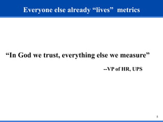 5 
Everyone else already “lives” metrics 
“In God we trust, everything else we measure” 
--VP of HR, UPS 
 