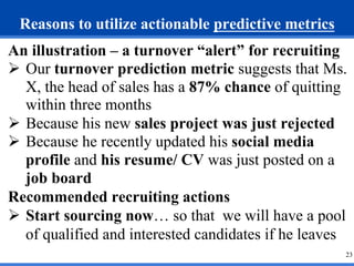 Reasons to utilize actionable predictive metrics 
An illustration – a turnover “alert” for recruiting 
Ø Our turnover pre...