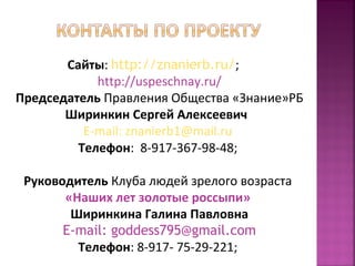 Сайты: http://znanierb.ru/; 
http://uspeschnay.ru/ 
Председатель Правления Общества «Знание»РБ 
Ширинкин Сергей Алексеевич 
E-mail: znanierb1@mail.ru 
Телефон: 8-917-367-98-48; 
Руководитель Клуба людей зрелого возраста 
«Наших лет золотые россыпи» 
Ширинкина Галина Павловна 
E-mail: goddess795@gmail.com 
Телефон: 8-917- 75-29-221; 
