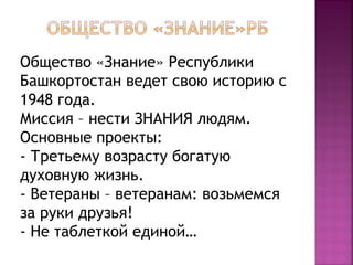 Общество «Знание» Республики 
Башкортостан ведет свою историю с 
1948 года. 
Миссия – нести ЗНАНИЯ людям. 
Основные проекты: 
- Третьему возрасту богатую 
духовную жизнь. 
- Ветераны – ветеранам: возьмемся 
за руки друзья! 
- Не таблеткой единой… 
 