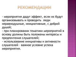 - мероприятия дадут эффект, если их будут 
организовывать и проводить люди 
неравнодушные, инициативные, с доброй 
душой; 
- при планировании тематики мероприятий в 
основу должны быть положены интересы и 
предпочтения слушателей; 
- использование инициативы и активности 
слушателей – важное условие успеха 
мероприятия. 
 