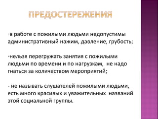 -в работе с пожилыми людьми недопустимы 
административный нажим, давление, грубость; 
-нельзя перегружать занятия с пожилыми 
людьми по времени и по нагрузкам, не надо 
гнаться за количеством мероприятий; 
- не называть слушателей пожилыми людьми, 
есть много красивых и уважительных названий 
этой социальной группы. 
 