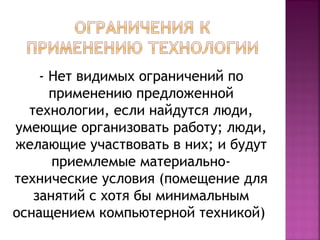 - Нет видимых ограничений по 
применению предложенной 
технологии, если найдутся люди, 
умеющие организовать работу; люди, 
желающие участвовать в них; и будут 
приемлемые материально- 
технические условия (помещение для 
занятий с хотя бы минимальным 
оснащением компьютерной техникой) 
 