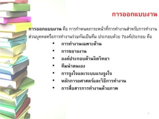 การออกแบบงาน คือ การกาหนดภาระหน้าที่การทางานสาหรับการทางาน ส่วนบุคคลหรือการทางานร่วมกันเป็นทีม ประกอบด้วย7องค์ประกอบ คือ 
•การทางานเฉพาะด้าน 
•การขยายงาน 
•องค์ประกอบด้านจิตวิทยา 
•ทีมนาตนเอง 
•การจูงใจและระบบแรงจูงใจ 
•หลักการยศาสตร์และวิธีการทางาน 
•การสื่อสารการทางานด้วยภาพ 
การออกแบบงาน 
10  