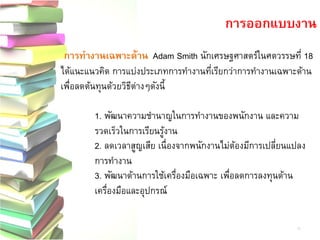 การทางานเฉพาะด้านAdam Smith นักเศรษฐศาสตร์ในศตวรรษที่ 18 ได้แนะแนวคิด การแบ่งประเภทการทางานที่เรียกว่าการทางานเฉพาะด้าน เพื่อลดต้นทุนด้วยวิธีต่างๆดังนี้ 
1. พัฒนาความชานาญในการทางานของพนักงาน และความ รวดเร็วในการเรียนรู้งาน 
2. ลดเวลาสูญเสีย เนื่องจากพนักงานไม่ต้องมีการเปลี่ยนแปลง การทางาน 
3. พัฒนาด้านการใช้เครื่องมือเฉพาะ เพื่อลดการลงทุนด้าน เครื่องมือและอุปกรณ์ 
การออกแบบงาน 
11  