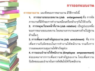 การขยายงาน แนวคิดของการขยายงาน มีวิธีการดังนี้ 1. การขยายขอบเขตงาน (Job enlargement) คือ การจัด ภาระงานที่มีทักษะการทางานเหมือนหรือคล้ายๆกันไว้ด้วยกัน 2. การหมุนเวียนหน้าที่งาน (Job rotation)เป็นรูปแบบหนึ่ง ของการขยายขอบเขตงาน โดยขยายจากงานเฉพาะด้านไปสู่งาน ด้านอื่นๆ 3. การเพิ่มความสาคัญของงาน (Job enrichment)คือ การ เพิ่มความรับผิดชอบในการทางานให้พนักงาน รวมถึงการ วางแผนและควบคุมงานให้สาเร็จลุล่วง 4. การมอบอานาจให้พนักงาน (Employee empowerment) ต่อยอดมาจากการเพิ่มความสาคัญของงาน โดยเพิ่มความ รับผิดชอบและอานาจในการตัดสินใจให้กับพนักงาน 
การออกแบบงาน 
12  