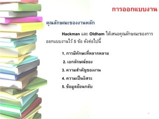 คุณลักษณะของงานหลัก 
Hackmanและ Oldhamได้เสนอคุณลักษณะของการ ออกแบบงานไว้ 5 ข้อ ดังต่อไปนี้ 
1. การมีทักษะที่หลากหลาย 
2. เอกลักษณ์ของ 
3. ความสาคัญของงาน 
4. ความเป็นอิสระ 
5. ข้อมูลย้อนกลับ 
การออกแบบงาน 
15  