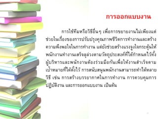 การใช้ทีมหรือวิธีอื่นๆ เพื่อการขยายงานไม่เพียงแต่ ช่วยในเรื่องของการปรับปรุงคุณภาพชีวิตการทางานและสร้าง ความพึงพอใจในการทางาน แต่ยังช่วยสร้างแรงจูงใจกระตุ้นให้ พนักงานทางานเสร็จลุล่วงตามวัตถุประสงค์ที่ได้กาหนดไว้ทั้ง ผู้บริหารและพนักงานต้องร่วมมือกันเพื่อให้งานสาเร็จตาม เป้าหมายที่ได้ตั้งไว้ การสนับสนุนพนักงานสามารถทาได้หลาย วิธี เช่น การสร้างบรรยากาศในการทางาน การควบคุมการ ปฏิบัติงาน และการออกแบบงาน เป็นต้น 
การออกแบบงาน 
17  