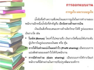 การจูงใจ และระบบจูงใจ 
ปัจ จัยที่สร้างความพึงพอใจและการจูงใจในการทางานของ พนักงานอีกหนึ่งปัจ จัยที่สาคัญคือ ปัจจัยทางด้านการเงิน 
เงินเป็นสิ่งที่ตอบสนองทางด้านจิตวิทยาได้ดี รูปแบบของ เงินรางวัล เช่น •โบนัส (Bonus) โดยทั่วไปหมายถึง เงินรางวัลที่มอบให้แก่ระดับ ผู้บริหารในรูปแบบของเงินสด หรือ หุ้น •การได้รับส่วนแบ่งในผลกาไร (Profit sharing)เป็นระบบการ แบ่งสัดส่วนของผลกาไรให้กับพนักงาน •การมีส่วนร่วม(Gain sharing)เป็นระบบการให้รางวัลแก่ พนักงานที่มีส่วนร่วมในการปรับปรุงพัฒนาองค์การ 
การออกแบบงาน 
19  