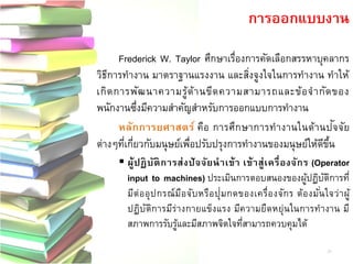 Frederick W. Taylor ศึกษาเรื่องการคัดเลือกสรรหาบุคลากร วิธีการทางาน มาตราฐานแรงงาน และสิ่งจูงใจในการทางาน ทาให้ เกิดการพัฒนาความรู้ด้านขีดความสามารถและข้อจากัดของ พนักงานซึ่งมีความสาคัญสาหรับการออกแบบการทางาน 
หลักการยศาสตร์ คือ การศึกษาการทางานในด้านปัจ จัย ต่างๆที่เกี่ยวกับมนุษย์เพื่อปรับปรุงการทางานของมนุษย์ให้ดีขึ้น ผู้ปฏิบัติการส่งปัจจัยนาเข้า เข้าสู่เครื่องจักร (Operator input to machines) ประเมินการตอบสนองของผู้ปฏิบัติการที่ มีต่ออุปกรณ์มือจับหรือปุ่มกดของเครื่องจักร ต้องมั่นใจว่าผู้ ปฏิบัติการมีร่างกายแข็งแรง มีความยืดหยุ่นในการทางาน มี สภาพการรับรู้และมีสภาพจิตใจที่สามารถควบคุมได้ 
การออกแบบงาน 
21  
