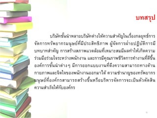 บทสรุป 
บริษัทชั้นนาหลายบริษัทต่างให้ความสาคัญในเรื่องกลยุทธ์การ จัดการทรัพยากรมนุษย์ที่มีประสิทธิภาพ ผู้จัดการฝ่ายปฏิบัติการมี บทบาทสาคัญ การสร้างสภาพแวดล้อมที่เหมาะสมมีผลทาให้เกิดความ ร่วมมือร่วมใจระหว่างพนักงาน และการมีคุณภาพชีวิตการทางานที่ดีขึ้น องค์การชั้นนาต่างๆ มีการออกแบบงานที่ดึงความสามารถทางด้าน กายภาพและจิตใจของพนักงานออกมาได้ ความชานาญของทรัพยากร มนุษย์ที่องค์กรสามารถสร้างขึ้นหรือบริหารจัดการจะเป็นตัวตัดสิน ความสาเร็จให้กับองค์กร 
36 