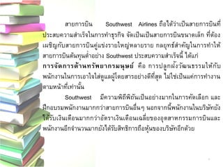 สายการบินSouthwest Airlines ถือได้ว่าเป็นสายการบินที่ ประสบความสาเร็จในการทาธุรกิจ จัดเป็นเป็นสายการบินขนาดเล็ก ที่ต้อง เผชิญกับสายการบินคู่แข่งรายใหญ่หลายราย กลยุทธ์สาคัญในการทาให้ สายการบินต้นทุนต่าอย่าง Southwest ประสบความสาเร็จนี้ ได้แก่ 
การจัดการด้านทรัพยากรมนุษย์ คือ การปลูกฝัง วัฒนธรรมให้กับ พนักงานในการเอาใจใส่ดูแลผู้โดยสารอย่างดีที่สุด ไม่ใช่เป็นแค่การทางาน ตามหน้าที่เท่านั้น 
Southwest มีความพิถีพิถันเป็นอย่างมากในการคัดเลือก และ ฝึกอบรมพนักงานมากกว่าสายการบินอื่นๆ นอกจากนี้พนักงานในบริษัทยัง ได้รับเงินเดือนมากกว่าอัตราเงินเดือนเฉลี่ยของอุตสาหกรรมการบินและ พนักงานอีกจานวนมากยังได้รับสิทธิการถือหุ้นของบริษัทอีกด้วย 
4  
