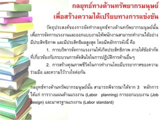กลยุทธ์ทางด้านทรัพยากรมนุษย์ 
เพื่อสร้างความได้เปรียบทางการแข่งขัน 
วัตถุประสงค์ของการจัดทากลยุทธ์ทางด้านทรัพยากรมนุษย์นั้น เพื่อการจัดการแรงงานและออกแบบงานให้พนักงานสามารถทางานได้อย่าง มีประสิทธิภาพ และมีประสิทธิผลสูงสุด โดยมีหลักการดังนี้ คือ 
1. การบริหารจัดการแรงงานให้เกิดประสิทธิภาพ ภายใต้ข้อจากัด ที่เกี่ยวข้องกับกระบวนการตัดสินใจในการปฏิบัติการด้านอื่นๆ 
2. การสร้างคุณภาพชีวิตในการทางานโดยมีบรรยากาศของความ ร่วมมือ และความไว้วางใจต่อกัน 
กลยุทธ์ทางด้านทรัพยากรมนุษย์นั้น สามารถพิจารณาได้จาก 3 หลักการ ได้แก่ การวางแผนด้านแรงงาน (Labor planning) การออกแบบงาน (Job design) และมาตรฐานแรงงาน (Labor standard) 
5  