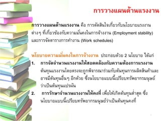 การวางแผนด้านแรงงาน 
การวางแผนด้านแรงงาน คือ การตัดสินใจเกี่ยวกับนโยบายแรงงาน ต่างๆ ที่เกี่ยวข้องกับความมั่นคงในการจ้างงาน (Employment stability) และการจัดตารางการทางาน (Work schedules) นโยบายความมั่นคงในการจ้างงาน ประกอบด้วย 2 นโยบาย ได้แก่ 1.การจัดจานวนแรงงานให้สอดคล้องกับความต้องการแรงงาน ต้นทุนแรงงานโดยตรงจะถูกพิจารณาร่วมกับต้นทุนการผลิตสินค้าและ อาจมีต้นทุนอื่นๆ อีกด้วย ซึ่งนโยบายแบบนี้เปรียบทรัพยากรมนุษย์ ว่าเป็นต้นทุนแปรผัน 2.การรักษาจานวนแรงงานให้คงที่ เพื่อให้เกิดต้นทุนต่าสุด ซึ่ง นโยบายแบบนี้เปรียบทรัพยากรมนุษย์ว่าเป็นต้นทุนคงที่ 7  