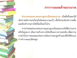 ประเภทของงานและกฎระเบียบของงาน เป็นสิ่งที่แสดงให้ เห็นว่าพนักงานคนไหนรับผิดชอบงานอะไร เมื่อไหร่จะต้องทางานนั้น และต้องทางานภายใต้เงื่อนไขอะไรบ้าง การกาหนดประเภทของงานและกฎระเบียบของงานให้มีความง่าย หรือไม่ยุ่งยาก เป็นการสร้างความได้เปรียบทางการแข่งขัน เพื่อความ รวดเร็วในการตอบสนองต่อความต้องการของลูกค้าและเพื่อให้มีระบบ การทางานแบบยืดหยุ่น 
การวางแผนด้านแรงงาน 
9  