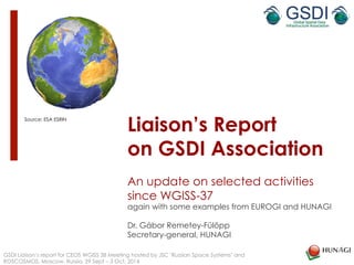 Liaison’s Report 
on GSDI Association 
An update on selected activities 
since WGISS-37 
again with some examples from EUROGI and HUNAGI 
Dr. Gábor Remetey-Fülöpp 
Secretary-general, HUNAGI 
Source: ESA ESRIN 
GSDI Liaison’s report for CEOS WGISS 38 Meeting hosted by JSC "Russian Space Systems" and 
ROSCOSMOS, Moscow, Russia, 29 Sept – 3 Oct, 2014 
 