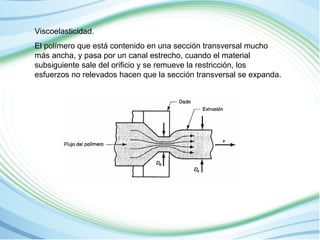 Viscoelasticidad. 
El polímero que está contenido en una sección transversal mucho 
más ancha, y pasa por un canal estrecho, cuando el material 
subsiguiente sale del orificio y se remueve la restricción, los 
esfuerzos no relevados hacen que la sección transversal se expanda. 
 