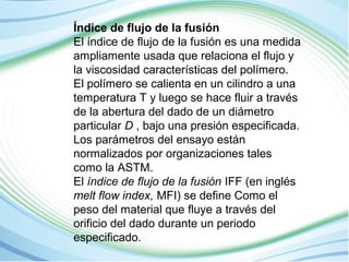 Índice de flujo de la fusión 
El índice de flujo de la fusión es una medida 
ampliamente usada que relaciona el flujo y 
la viscosidad características del polímero. 
El polímero se calienta en un cilindro a una 
temperatura T y luego se hace fluir a través 
de la abertura del dado de un diámetro 
particular D , bajo una presión especificada. 
Los parámetros del ensayo están 
normalizados por organizaciones tales 
como la ASTM. 
El índice de flujo de la fusión IFF (en inglés 
melt flow index, MFI) se define Como el 
peso del material que fluye a través del 
orificio del dado durante un periodo 
especificado. 
 