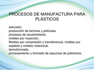 PROCESOS DE MANUFACTURA PARA 
PLÁSTICOS 
extrusión, 
producción de laminas y películas, 
procesos de recubrimiento, 
moldeo por inyección, 
Moldeo por compresión y transferencia, moldeo por 
soplado y moldeo rotacional, 
termoformado, 
procesamiento y formado de espumas de polímeros, 
 