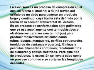 La extrusión es un proceso de compresión en el 
cual se fuerza al material a fluir a través del 
orificio de un dado para generar un producto 
largo y continuo, cuya forma esta definida por la 
forma de la sección transversal del orificio. 
Es un proceso de conformación para polímeros 
que se usa ampliamente con termoplásticos y 
elastómeros (rara vez con termofijos) para 
producir masivamente artículos como 
tubos, ductos, mangueras, perfiles estructurales 
(molduras de ventanas y puertas), láminas y 
películas, filamentos continuos, recubrimientos 
de alambres y cables eléctricos. Para este tipo 
de productos, la extrusión se lleva a cabo como 
un proceso continuo y se corta en las longitudes 
deseadas. 
 