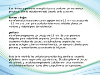 Las láminas y películas termoplásticas se producen por numerosos 
procesos, el más importantes está basado en la extrusión. 
lámina u hojas 
se refiere a los materiales con un espesor entre 0.5 mm hasta cerca de 
12.5 mm y se usan para productos tales como cristales planos de 
ventana y material para termoformado. 
película 
se refiere a espesores por debajo de 0.5 mm. Se usan películas 
delgadas para material de empaque (envolturas, bolsas para 
abarrotes y bolsas de basura); las aplicaciones de películas mas 
gruesas incluyen cubiertas y revestimientos, por ejemplo cubiertas para 
piscinas y revestimientos para canales de irrigación. 
Más de la mitad de las películas producidas hoy en día se hacen de 
polietileno, en su mayoría de baja densidad. El polipropileno, el cloruro 
de polivinilo y la celulosa regenerada (celofán) son otros materiales 
ampliamente utilizados, todos ellos son polímeros termoplásticos. 
 