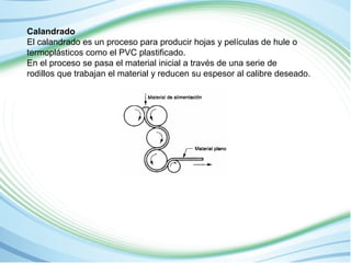 Calandrado 
El calandrado es un proceso para producir hojas y películas de hule o 
termoplásticos como el PVC plastificado. 
En el proceso se pasa el material inicial a través de una serie de 
rodillos que trabajan el material y reducen su espesor al calibre deseado. 
 