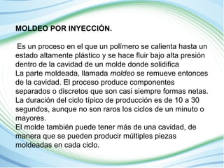 MOLDEO POR INYECCIÓN. 
Es un proceso en el que un polímero se calienta hasta un 
estado altamente plástico y se hace fluir bajo alta presión 
dentro de la cavidad de un molde donde solidifica 
La parte moldeada, llamada moldeo se remueve entonces 
de la cavidad. El proceso produce componentes 
separados o discretos que son casi siempre formas netas. 
La duración del ciclo típico de producción es de 10 a 30 
segundos, aunque no son raros los ciclos de un minuto o 
mayores. 
El molde también puede tener más de una cavidad, de 
manera que se pueden producir múltiples piezas 
moldeadas en cada ciclo. 
 