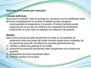Defectos en el moldeo por inyección 
Llenado deficiente. 
Igual que en fundición, éste se produce en una pieza que ha solidificado antes 
de llenar completamente la cavidad. El defecto puede corregirse 
incrementando la temperatura o la presión. El efecto también puede 
originarse por el uso de una máquina con capacidad de dosificación 
insuficiente, en cuyo caso se necesita una máquina más grande. 
Rebaba. 
Esto ocurre cuando la fusión de polímero se mete en la superficie de 
separación entre las partes del molde también puede ocurrir alrededor de 
los pernos de eyección. El defecto es causado generalmente por 
1) ventilas y claros muy grandes en el molde, 
2) presiones de inyección demasiado altas comparadas con la fuerza de 
sujeción, 
3) temperatura de fusión demasiado alta o 
4) Tamaño excesivo de la dosis. 
 