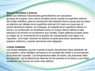 Marcas hundidas y huecos. 
Éstos son defectos relacionados generalmente con secciones 
gruesas de la pieza. Una marca hundida ocurre cuando la superficie exterior 
del molde solidifica, pero la contracción del material interno causa que la costra 
se deprima por debajo de la superficie nominal Un hueco se causa por el 
mismo fenómeno básico; sin embargo, el material de la superficie retiene su 
forma y la contracción se manifiesta como un hueco interno debido al alto 
esfuerzo a la tensión en el polímero aún fundido. Estos defectos pueden tener 
su origen en un incremento de la presión de compactación que sigue a la 
inyección. Una mejor solución es diseñar la parte para tener secciones con 
espesor uniforme y usando secciones más delgadas. 
Líneas soldadas. 
Las líneas soldadas ocurren cuando la fusión del polímero fluye alrededor de 
un corazón u otros detalles convexos en la cavidad del molde y se encuentran 
en la dirección opuesta. Las temperaturas altas de fusión, las presiones altas 
de inyección, las localizaciones alternas de las puertas en la pieza y una mejor 
ventilación son formas de evitar este defecto. 
 