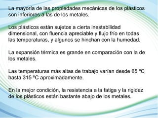 La mayoría de las propiedades mecánicas de los plásticos 
son inferiores a las de los metales. 
Los plásticos están sujetos a cierta inestabilidad 
dimensional, con fluencia apreciable y flujo frío en todas 
las temperaturas, y algunos se hinchan con la humedad. 
La expansión térmica es grande en comparación con la de 
los metales. 
Las temperaturas más altas de trabajo varían desde 65 ºC 
hasta 315 ºC aproximadamente. 
En la mejor condición, la resistencia a la fatiga y la rigidez 
de los plásticos están bastante abajo de los metales. 
 