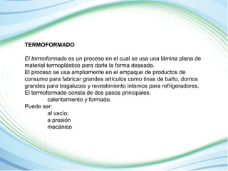TERMOFORMADO 
El termoformado es un proceso en el cual se usa una lámina plana de 
material termoplástico para darle la forma deseada. 
El proceso se usa ampliamente en el empaque de productos de 
consumo para fabricar grandes artículos como tinas de baño, domos 
grandes para tragaluces y revestimiento internos para refrigeradores. 
El termoformado consta de dos pasos principales: 
calentamiento y formado. 
Puede ser: 
al vacío; 
a presión 
mecánico 
 